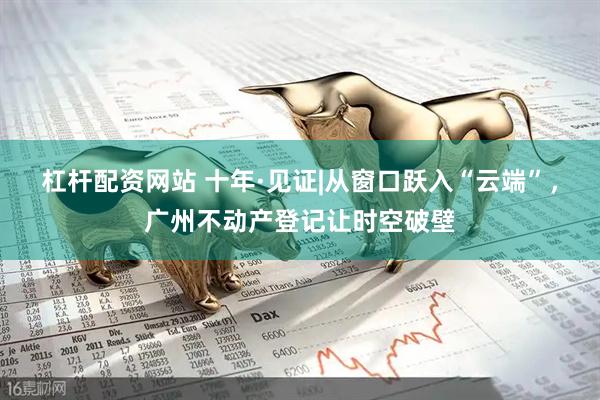 杠杆配资网站 十年·见证|从窗口跃入“云端”，广州不动产登记让时空破壁
