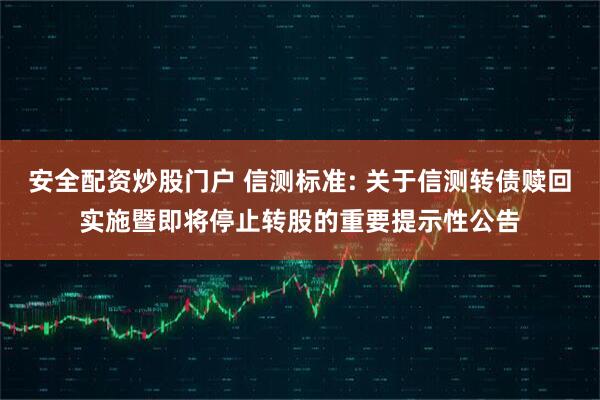 安全配资炒股门户 信测标准: 关于信测转债赎回实施暨即将停止转股的重要提示性公告