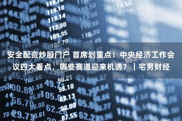 安全配资炒股门户 首席划重点！中央经济工作会议四大看点，哪些赛道迎来机遇？｜宅男财经