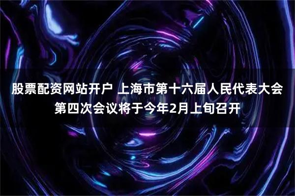 股票配资网站开户 上海市第十六届人民代表大会第四次会议将于今年2月上旬召开