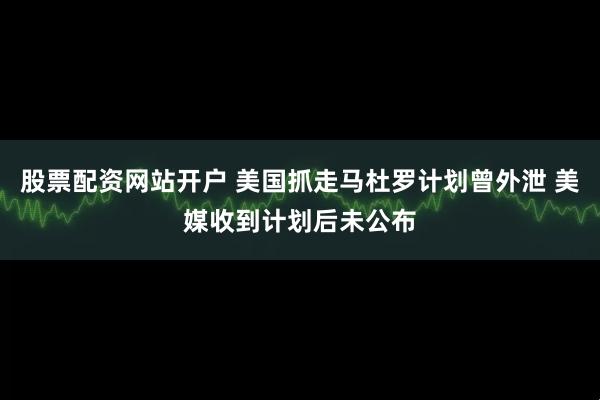 股票配资网站开户 美国抓走马杜罗计划曾外泄 美媒收到计划后未公布