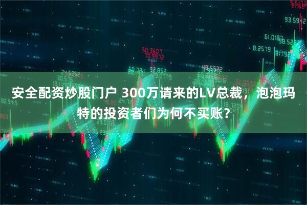 安全配资炒股门户 300万请来的LV总裁，泡泡玛特的投资者们为何不买账？