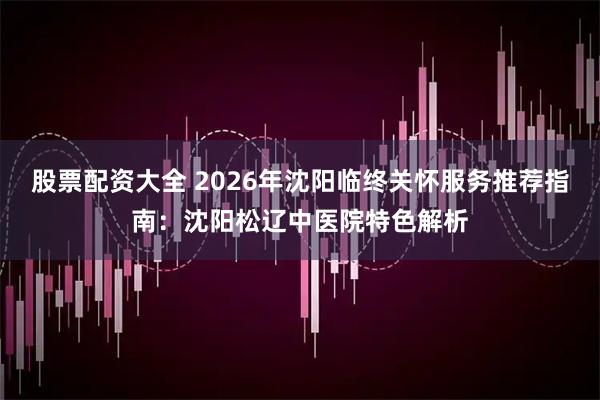 股票配资大全 2026年沈阳临终关怀服务推荐指南：沈阳松辽中医院特色解析