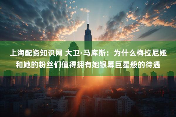 上海配资知识网 大卫·马库斯：为什么梅拉尼娅和她的粉丝们值得拥有她银幕巨星般的待遇