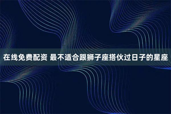 在线免费配资 最不适合跟狮子座搭伙过日子的星座
