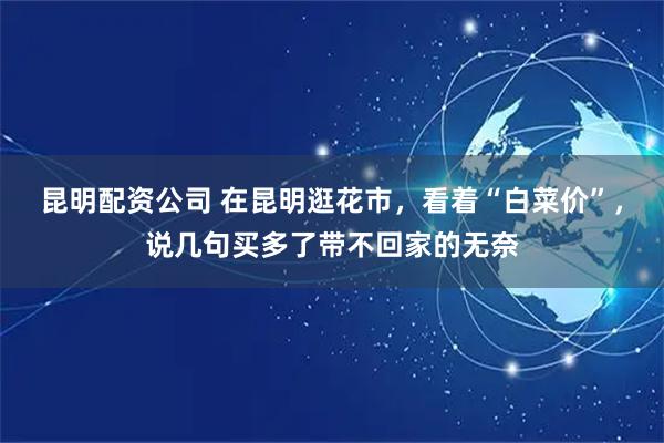 昆明配资公司 在昆明逛花市，看着“白菜价”，说几句买多了带不回家的无奈