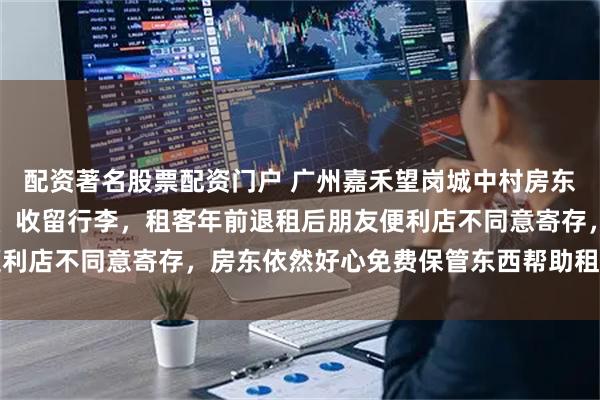 配资著名股票配资门户 广州嘉禾望岗城中村房东免费帮外地租客找工作、收留行李，租客年前退租后朋友便利店不同意寄存，房东依然好心免费保管东西帮助租客渡难关