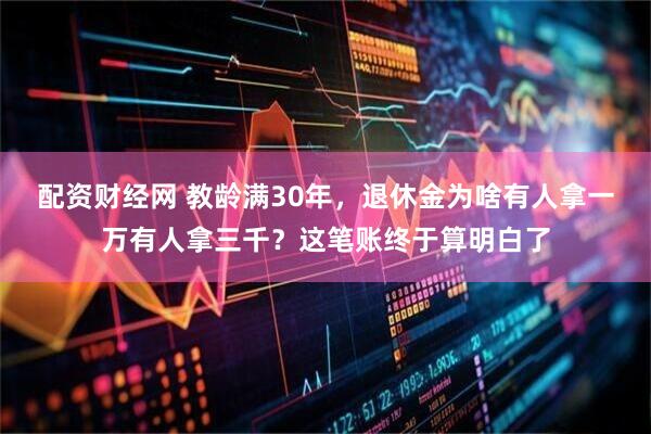 配资财经网 教龄满30年，退休金为啥有人拿一万有人拿三千？这笔账终于算明白了