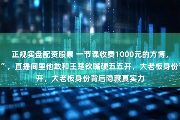 正规实盘配资股票 一节课收费1000元的方博，不只会“吃袜子”，直播间里他敢和王楚钦嘴硬五五开，大老板身份背后隐藏真实力