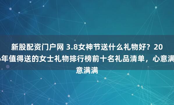 新股配资门户网 3.8女神节送什么礼物好？2026年值得送的女士礼物排行榜前十名礼品清单，心意满满