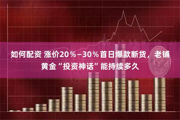 如何配资 涨价20％—30％首日爆款断货，老铺黄金“投资神话”能持续多久