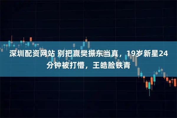 深圳配资网站 别把赢樊振东当真，19岁新星24分钟被打懵，王皓脸铁青