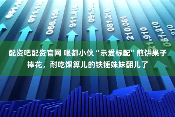 配资吧配资官网 哏都小伙“示爱标配”煎饼果子捧花，耐吃馃箅儿的铁锤妹妹翻儿了