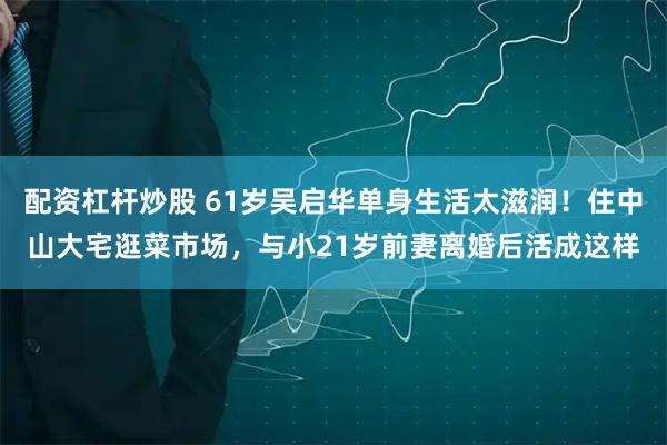 配资杠杆炒股 61岁吴启华单身生活太滋润！住中山大宅逛菜市场，与小21岁前妻离婚后活成这样
