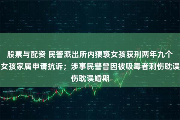 股票与配资 民警派出所内猥亵女孩获刑两年九个月，女孩家属申请抗诉；涉事民警曾因被吸毒者刺伤耽误婚期