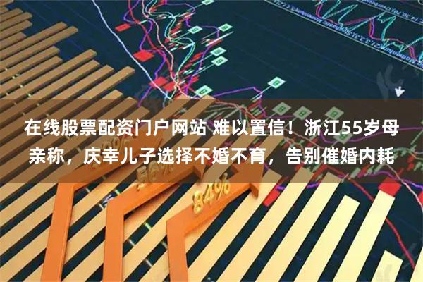 在线股票配资门户网站 难以置信！浙江55岁母亲称，庆幸儿子选择不婚不育，告别催婚内耗