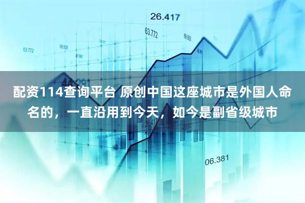 配资114查询平台 原创中国这座城市是外国人命名的，一直沿用到今天，如今是副省级城市