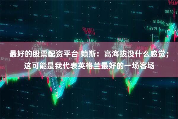最好的股票配资平台 赖斯：高海拔没什么感觉；这可能是我代表英格兰最好的一场客场
